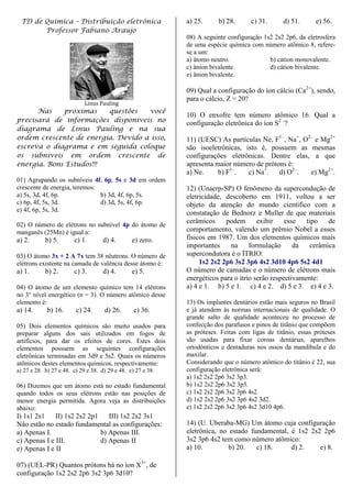 TD de Química – Distribuição eletrônica                      a) 25.      b) 28.      c) 31.      d) 51.      e) 56.
       Professor Fabiano Araujo
                                                              08) A seguinte configuração 1s2 2s2 2p6, da eletrosfera
                                                              de uma espécie química com número atômico 8, refere-
                                                              se a um:
                                                              a) átomo neutro.              b) cátion monovalente.
                                                              c) ânion bivalente.           d) cátion bivalente.
                                                              e) ânion bivalente.

                                                              09) Qual a configuração do íon cálcio (Ca2+), sendo,
                                                              para o cálcio, Z = 20?
                             Linus Pauling
      Nas    próximas    questões   você
                                                              10) O enxofre tem número atômico 16. Qual a
precisará de informações disponíveis no                       configuração eletrônica do íon S2 –?
diagrama de Linus Pauling e na sua
ordem crescente de energia. Devido a isso,                    11) (UESC) As partículas Ne, F1–, Na+, O2– e Mg2+
escreva o diagrama e em seguida coloque                       são isoeletrônicas, isto é, possuem as mesmas
os subníveis em ordem crescente de                            configurações eletrônicas. Dentre elas, a que
energia. Bons Estudos!!!                                      apresenta maior número de prótons é:
                                                              a) Ne.     b) F1–.   c) Na+.   d) O2–.   e) Mg2+.
01) Agrupando os subníveis 4f, 6p, 5s e 3d em ordem
crescente de energia, teremos:                                12) (Unaerp-SP) O fenômeno da supercondução de
a) 5s, 3d, 4f, 6p.             b) 3d, 4f, 6p, 5s.             eletricidade, descoberto em 1911, voltou a ser
c) 6p, 4f, 5s, 3d.             d) 3d, 5s, 4f, 6p.             objeto da atenção do mundo científico com a
e) 4f, 6p, 5s, 3d.                                            constatação de Bednorz e Muller de que materiais
                                                              cerâmicos     podem       exibir    esse   tipo   de
02) O número de elétrons no subnível 4p do átomo de
manganês (25Mn) é igual a:                                    comportamento, valendo um prêmio Nobel a esses
a) 2.       b) 5.       c) 1.        d) 4.       e) zero.     físicos em 1987. Um dos elementos químicos mais
                                                              importantes    na      formulação      da   cerâmica
03) O átomo 3x + 2 A 7x tem 38 nêutrons. O número de          supercondutora é o ÍTRIO:
elétrons existente na camada de valência desse átomo é:            1s2 2s2 2p6 3s2 3p6 4s2 3d10 4p6 5s2 4d1
a) 1.       b) 2.       c) 3.        d) 4.       e) 5.        O número de camadas e o número de elétrons mais
                                                              energéticos para o ítrio serão respectivamente:
04) O átomo de um elemento químico tem 14 elétrons            a) 4 e 1. b) 5 e 1. c) 4 e 2. d) 5 e 3. e) 4 e 3.
no 3° nível energético (n = 3). O número atômico desse
elemento é:                                                   13) Os implantes dentários estão mais seguros no Brasil
a) 14.       b) 16.      c) 24.      d) 26.       e) 36.      e já atendem às normas internacionais de qualidade. O
                                                              grande salto de qualidade aconteceu no processo de
05) Dois elementos químicos são muito usados para             confecção dos parafusos e pinos de titânio que compõem
preparar alguns dos sais utilizados em fogos de               as próteses. Feitas com ligas de titânio, essas próteses
artifícios, para dar os efeitos de cores. Estes dois          são usadas para fixar coroas dentárias, aparelhos
elementos possuem as seguintes configurações                  ortodônticos e dentaduras nos ossos da mandíbula e do
eletrônicas terminadas em 3d9 e 5s2. Quais os números         maxilar.
atômicos destes elementos químicos, respectivamente:          Considerando que o número atômico do titânio é 22, sua
a) 27 e 28. b) 27 e 48. c) 29 e 38. d) 29 e 48. e) 27 e 38.   configuração eletrônica será:
                                                              a) 1s2 2s2 2p6 3s2 3p3.
06) Dizemos que um átomo está no estado fundamental           b) 1s2 2s2 2p6 3s2 3p5.
quando todos os seus elétrons estão nas posições de           c) 1s2 2s2 2p6 3s2 3p6 4s2.
menor energia permitida. Agora veja as distribuições          d) 1s2 2s2 2p6 3s2 3p6 4s2 3d2.
abaixo:                                                       e) 1s2 2s2 2p6 3s2 3p6 4s2 3d10 4p6.
I) 1s1 2s1    II) 1s2 2s2 2p1    III) 1s2 2s2 3s1
Não estão no estado fundamental as configurações:             14) (U. Uberaba-MG) Um átomo cuja configuração
a) Apenas I.                  b) Apenas III.                  eletrônica, no estado fundamental, é 1s2 2s2 2p6
c) Apenas I e III.            d) Apenas II                    3s2 3p6 4s2 tem como número atômico:
e) Apenas I e II                                              a) 10.         b) 20.   c) 18.     d) 2.    e) 8.

07) (UEL-PR) Quantos prótons há no íon X3+, de
configuração 1s2 2s2 2p6 3s2 3p6 3d10?
 