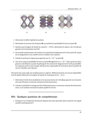 Exercices 2013 - 1A
(a) (b) (c)
1. Déterminer le débit D global du système.
2. Déterminer la structure du récepteur Rx qu minimise la probabilité d’erreur au point B.
3. Sachant que la largeur de bande du canal BC = 1MHz, déterminer la valeur α du roll-off, qui
garantit une transmission sans IES.
4. On contrôle la performance du système en construisant le diagramme de l’oeil au point A. Lequel
de ces diagrammes vous semble correct ? Justifiez votre réponse.
5. Calculer la puissance requise pour garantir une Pb = 10−7
au point B.
6. Tout d’un coup, la probabilité d’erreur au point B augmente à Pb = 10−5
, alors qu’aucun chan-
gement a été détecté au point de pilotage A. On construit le diagramme de l’oeil au point B et
on s’aperçoit qu’il n’a pas changé. Qui peut être responsable de cette perte dans la qualité de
service ? Justifier votre réponse.
Une panne du canal, exige son remplacement en urgence. Malheureusement, les secours disponibles
sont de qualité inférieure et la largeur de bande du canal passe de Bc → Bc/2.
7. Déterminer l’ordre de la modulation et le nouveau facteur de roll-off qui garantit une transmis-
sion sans IES pour ce nouveau scénario de fonctionnement.
8. Calculer la pénalité en énergie par bit d’information pour ce nouveau scénario de fonctionne-
ment, si on souhaite entretenir la même qualité de service.
XIII. Quelques questions de compréhension
1. Pourquoi c’est si important de pouvoir disposer des raies spectrales dans le spectre d’un signal
modulé numériquement ?
10
 