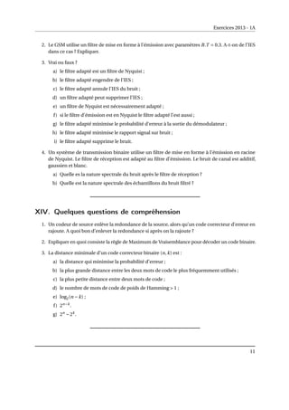 Exercices 2013 - 1A
2. Le GSM utilise un filtre de mise en forme à l’émission avec paramètres B.T = 0.3. A-t-on de l’IES
dans ce cas ? Expliquer.
3. Vrai ou faux ?
a) le filtre adapté est un filtre de Nyquist ;
b) le filtre adapté engendre de l’IES ;
c) le filtre adapté annule l’IES du bruit ;
d) un filtre adapté peut supprimer l’IES ;
e) un filtre de Nyquist est nécessairement adapté ;
f) si le filtre d’émission est en Nyquist le filtre adapté l’est aussi ;
g) le filtre adapté minimise le probabilité d’erreur à la sortie du démodulateur ;
h) le filtre adapté minimise le rapport signal sur bruit ;
i) le filtre adapté supprime le bruit.
4. Un système de transmission binaire utilise un filtre de mise en forme à l’émission en racine
de Nyquist. Le filtre de réception est adapté au filtre d’émission. Le bruit de canal est additif,
gaussien et blanc.
a) Quelle es la nature spectrale du bruit après le filtre de réception ?
b) Quelle est la nature spectrale des échantillons du bruit filtré ?
XIV. Quelques questions de compréhension
1. Un codeur de source enlève la redondance de la source, alors qu’un code correcteur d’erreur en
rajoute. A quoi bon d’enlever la redondance si après on la rajoute ?
2. Expliquer en quoi consiste la règle de Maximum de Vraisemblance pour décoder un code binaire.
3. La distance minimale d’un code correcteur binaire (n,k) est :
a) la distance qui minimise la probabilité d’erreur ;
b) la plus grande distance entre les deux mots de code le plus fréquemment utilisés ;
c) la plus petite distance entre deux mots de code ;
d) le nombre de mots de code de poids de Hamming > 1 ;
e) log2(n −k) ;
f) 2n−k
.
g) 2n
−2k
.
11
 