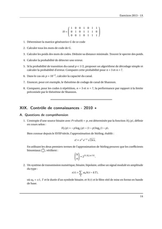 Exercices 2013 - 1A
H =


1 0 0 1 0 1 1
0 1 0 1 1 1 0
0 0 1 0 1 1 1


1. Déterminer la matrice génératrice G de ce code
2. Calculer tous les mots de code de G.
3. Calculer les poids des mots de codes. Déduire sa distance minimale. Trouver le spectre des poids.
4. Calculer la probabilité de détecter une erreur.
5. Si la probabilité de transition du canal p < 1/2, proposer un algorithme de décodage simple et
calculer la probabilité d’erreur. Comparer cette probabilité pour n = 3 et n = 7.
6. Dans le cas où p = 10−2
, calculer la capacité du canal.
7. Enoncer, pour cet exemple, le théorème de codage de canal de Shannon.
8. Comparer, pour les codes à répétition, n = 3 et n = 7, la performance par rapport à la limite
préconisée par le théorème de Shannon.
XIX. Contrôle de connaissances - 2010 ?
A. Questions de compréhension
1. L’entropie d’une source binaire avec Proba(0) = p, est déterminée par la fonction H2(p), définie
en cours selon :
H2(p) = −p log2(p)−(1− p)log2(1− p).
Bien connue depuis le XVIIIesiècle, l’approximation de Stirling, établit :
x! ' xx
e−x
p
2πx.
En utilisant les deux premiers termes de l’approximation de Stirling prouvez que les coefficients
binomiaux
¡N
n
¢
, vérifient :
Ã
N
n
!
' 2N.H2(n/N)
.
2. Un système de transmission numérique, binaire, bipolaire, utilise un signal modulé en amplitude
du type :
s(t) =
X
k
akh(t −kT ),
où ak = ±1, T et le durée d’un symbole binaire, et h(t) et le filtre réel de mise en forme en bande
de base.
14
 