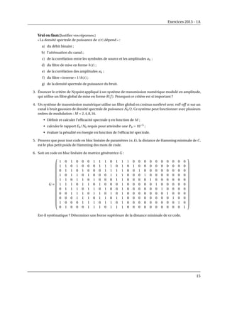 Exercices 2013 - 1A
Vrai ou faux(Justifier vos réponses.)
« La densité spectrale de puissance de s(t) dépend » :
a) du débit binaire ;
b) l’atténuation du canal ;
c) de la corrélation entre les symboles de source et les amplitudes ak ;
d) du filtre de mise en forme h(t) ;
e) de la corrélation des amplitudes ak ;
f) du filtre « inverse » 1/h(t) ;
g) de la densité spectrale de puissance du bruit.
3. Énoncer le critère de Nyquist appliqué à un système de transmission numérique modulé en amplitude,
qui utilise un filtre global de mise en forme R(f ). Pourquoi ce critère est si important ?
4. Un système de transmission numérique utilise un filtre global en cosinus surélevé avec roll-off α sur un
canal à bruit gaussien de densité spectrale de puissance N0/2. Ce système peut fonctionner avec plusieurs
ordres de modulation : M = 2,4,8,16.
• Définir et calculer l’efficacité spectrale η en fonction de M ;
• calculer le rapport Eb/N0 requis pour atteindre une Pb = 10−5
;
• évaluer la pénalité en énergie en fonction de l’efficacité spectrale.
5. Prouvez que pour tout code en bloc linéaire de paramètres (n,k), la distance de Hamming minimale de C,
est le plus petit poids de Hamming des mots de code.
6. Soit un code en bloc linéaire de matrice génératrice G :
G =




















1 0 1 0 0 0 1 1 1 0 1 1 1 0 0 0 0 0 0 0 0 0 0
1 1 0 1 0 0 0 1 1 1 0 1 0 1 0 0 0 0 0 0 0 0 0
0 1 1 0 1 0 0 0 1 1 1 1 0 0 1 0 0 0 0 0 0 0 0
1 0 1 1 0 1 0 0 0 1 1 1 0 0 0 1 0 0 0 0 0 0 0
1 1 0 1 1 0 1 0 0 0 1 1 0 0 0 0 1 0 0 0 0 0 0
1 1 1 0 1 1 0 1 0 0 0 1 0 0 0 0 0 1 0 0 0 0 0
0 1 1 1 0 1 1 0 1 0 0 1 0 0 0 0 0 0 1 0 0 0 0
0 0 1 1 1 0 1 1 0 1 0 1 0 0 0 0 0 0 0 1 0 0 0
0 0 0 1 1 1 0 1 1 0 1 1 0 0 0 0 0 0 0 0 1 0 0
1 0 0 0 1 1 1 0 1 1 0 1 0 0 0 0 0 0 0 0 0 1 0
0 1 0 0 0 1 1 1 0 1 1 1 0 0 0 0 0 0 0 0 0 0 1




















Est-il systématique ? Déterminer une borne supérieure de la distance minimale de ce code.
15
 