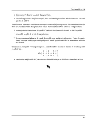 Exercices 2013 - 1A
5. Déterminer l’efficacité spectrale du signal émis.
6. Calculer la puissance moyenne requise pour assurer une probabilité d’erreur bit sur le canal de
parole, Pb ≤ 10−
3
Un événement important dans l’environnement radio du téléphone portable, nécessite l’émission de
deux fois plus de données de signalisation vers la station de base. Deux solutions sont possibles :
• on fait préemption du canal de parole (c’est à dire on « vole »littéralement la voie de parole) ;
• on double le débit de la voie de signalisation.
7. En supposant que la largeur de bande disponible reste inchangée, déterminer l’ordre de modu-
lation ainsi que l’énergie par bit requis pour la même qualité de service, si la deuxième solution
est retenue.
On décide de protéger le voie de parole grâce à un code en bloc linéaire de matrice de check de parité
H définie par :
H =


1 1 1 1 0 0
1 0 1 0 1 0
0 1 1 0 0 1


8. Déterminer les paramètres (n,k) ce code, ainsi que sa capacité de détection et de correction.
17
 