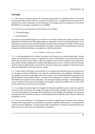 Exercices 2013 - 1A
Corrigés
I - 1) Une source numérique génère des messages appartenant à un alphabet discret et fini à des
instants particuliers(temps discret). La notion de temps discret - amplitude discrète permet de ca-
ractériser une source numérique. À titre d’exemple, les messages issus d’un ordinateur vers le réseau
INTERNET ou la musique enregistrée sur un CDROM.
I - 2) Le processus de conversion A/N se réalise en deux étapes :
1. l’échantillonnage ;
2. la quantification.
Le processus d’échantillonnage est un traitement sans perte d’information dans la mesure où les
hypothèses du théorème de l’échantillonnage sont respectées. Le processus de quantification est un
traitement avec pertes. Pour la parole humaine on peut estimer la largeur de bande à 4 kHz et pour
minimiser la distorsion due à la quantification on utilise, en général, des quantificateurs avec une
résolution de 8 bits/échantillon, ce qui génère un débit binaire net de :
D = 2×4 kech/s ×8 bits/ech = 64kb/s.
I - 3) Le rôle fondamental d’un codeur de source est de trouver une représentation plus « écono-
mique »de l’information de source. En général, les sources d’information sont extrêmement redon-
dantes dans le temps et dans l’espace. L’idée du codage de source consiste à exploiter cette redondance
pour réduire de façon significative le débit binaire généré par la source. Comme critère d’économie
on peut choisir, le débit binaire, la quantité de mémoire requise pour enregistrer l’information ou la
distorsion admissible dans le processus de codage.
I - 4) L’information numérique sera transmise sur un support de transmission qui est partagé entre
un très grand nombre d’utilisateurs. Ces voies de communication sont publiques. N’importe qui
est capable de recevoir les messages issus d’une source. Ceci est particulièrement vrai dans le cas
de l’INTERNET, d’où la célèbre phrase : « lorsque votre ordinateur se connecte à l’INTERNET,tout
l’INTERNET est connecté à votre ordinateur ». Les messages transmis sont donc « interceptables »par
d’autres utilisateurs du réseau. Pour protéger vos messages, il suffit de les chiffrer avec un code secret,
connu seulement par l’émetteur et le récepteur.
I - 5) Le codage de canal protège les messages des distorsions générées par le « bruit »du canal. De
ce point de vue, le processus de codage et la crypto ont des rôles similaires. Dans le cas du bruit il
n’y a pas d’interception du message, mais simplement du «brouillage» des messages. Les messages
reçus peuvent être interprétés en erreur. Le but fondamental du codeur de canal, consiste à réduire la
probabilité d’erreur.
I - 6) Il n’y a rien de bizarre ! La redondance de source est générée par la nature. On ne sais pas
comment elle est produite et en conséquence comment l’exploitée efficacement. La redondance de
canal est crée par l’ingénieur : on sait comment elle a été générée et comment la supprimer(bien que
dans certains cas cette tache sera extrêmement complexe !).
18
 