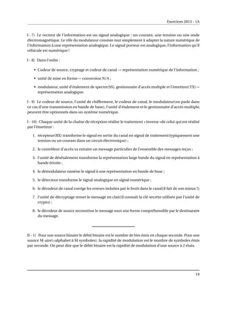 Exercices 2013 - 1A
I - 7) Le vecteur de l’information est un signal analogique : un courant, une tension ou une onde
électromagnétique. Le rôle du modulateur consiste tout simplement à adapter la nature numérique de
l’information à une représentation analogique. Le signal porteur est analogique, l’information qu’il
véhicule est numérique !
I - 8) Dans l’ordre :
• Codeur de source, cryptage et codeur de canal → représentation numérique de l’information ;
• unité de mise en forme→ conversion N/A ;
• modulateur, unité d’étalement de spectre(SS), gestionnaire d’accès multiple et l’émetteur(TX)→
représentation analogique.
I - 9) Le codeur de source, l’unité de chiffrement, le codeur de canal, le modulateur(on parle dans
ce cas d’une transmission en bande de base), l’unité d’étalement et le gestionnaire d’accès multiple,
peuvent être optionnels dans un système numérique.
I - 10) Chaque unité de la chaîne de réception réalise le traitement « inverse »de celui qui est réalisé
par l’émetteur :
1. récepteur(RX) transforme le signal en sortie du canal en signal de traitement(typiquement une
tension ou un courant dans un circuit électronique) ;
2. le contrôleur d’accès va extraire un message particulier de l’ensemble des messages reçus ;
3. l’unité de désétalement transforme la représentation large bande du signal en représentation à
bande étroite ;
4. le démodulateur ramène le signal à une représentation en bande de base ;
5. le détecteur transforme le signal analogique en signal numérique ;
6. le décodeur de canal corrige les erreurs induites par le bruit dans le canal(il fait de son mieux !);
7. l’unité de décryptage remet le message en clair(il connaît la clé secrète utilisée par l’unité de
crypto) ;
8. le décodeur de source reconstitue le message sous une forme compréhensible par le destinataire
du message.
II - 1) Pour une source binaire le débit binaire est le nombre de bits émis en chaque seconde. Pour une
source M-aire(=alphabet à M symboles), la rapidité de modulation est le nombre de symboles émis
par seconde. On peut dire que le débit binaire est la rapidité de modulation d’une source à 2 états.
19
 