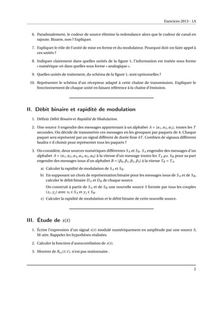 Exercices 2013 - 1A
6. Paradoxalement, le codeur de source élimine la redondance alors que le codeur de canal en
rajoute. Bizarre, non ? Expliquer.
7. Expliquer le rôle de l’unité de mise en forme et du modulateur. Pourquoi doit-on faire appel à
ces unités ?
8. Indiquer clairement dans quelles unités de la figure 1, l’information est traitée sous forme
« numérique »et dans quelles sous forme « analogique ».
9. Quelles unités de traitement, du schéma de la figure 1, sont optionnelles ?
10. Représenter le schéma d’un récepteur adapté à cette chaîne de transmission. Expliquer le
fonctionnement de chaque unité en faisant référence à la chaîne d’émission.
II. Débit binaire et rapidité de modulation
1. Définir Débit Binaire et Rapidité de Modulation.
2. Une source S engendre des messages appartenant à un alphabet A = {α1,α2,α3}, toutes les T
secondes. On décide de transmettre ces messages en les groupant par paquets de 4. Chaque
paquet sera représenté par un signal différent de durée finie 4T . Combien de signaux différents
faudra-t-il choisir pour représenter tous les paquets ?
3. On considère, deux sources numériques différentes SA et SB . SA engendre des messages d’un
alphabet A = {α1,α2,α3,α4,α5,α6} à la vitesse d’un message toutes les TA µs. SB pour sa part
engendre des messages issus d’un alphabet B = {β0,β1,β2,β3} à la vitesse TB = TA.
a) Calculer la rapidité de modulation de SA et SB .
b) En supposant un choix de représentation binaire pour les messages issus de SA et de SB ,
calculer le débit binaire DA et DB de chaque source.
On construit à partir de SA et de SB une nouvelle source S formée par tous les couples
(xi , yj ) avec xi ∈ SA et yj ∈ SB .
c) Calculer la rapidité de modulation et le débit binaire de cette nouvelle source.
III. Étude de s(t)
1. Écrire l’expression d’un signal s(t) modulé numériquement en amplitude par une source S,
M-aire. Rappeler les hypothèses réalisées.
2. Calculer la fonction d’autocorrélation de s(t).
3. Montrer de Rss(t;τ), n’est pas stationnaire .
2
 