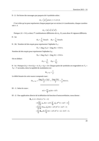 Exercices 2013 - 1A
II - 2) On forme des messages par paquets de 4 symboles selon :
mj =
h
α
j
i
i
pour j = 1,2,3,4.
C’est à dire qu’on peut représenter chaque paquet par un vecteur à 4 coordonnées, chaque coordon-
née ∈ A.
mj =
¡
α1
i α2
i α3
i α4
i
¢
.
Puisque |A| = 3 il y a donc 34
combinaisons différentes de mj . Il y aura donc 81 signaux différents.
II - 3a)
RA =
1
TA
bauds RB =
1
TB
bauds.
II - 3b) Nombre de bits requis pour représenter l’alphabet SA ;
NA = blog2 |SA|c = blog2(6)c = 3 bits.
Nombre de bits requis pour représenter l’alphabet SB ;
NB = blog2 |SB |c = blog2(4)c = 2 bits.
On en déduit :
DA =
3
TA
DB =
2
TB
.
II - 3c) Puisque |SA| = 6 et |SB | = 4, |SA ×SB | = 24. Chaque paire de symboles est engendrée en TA =
TB = T secondes, donc la rapidité de modulation est :
RSA×SB
=
1
T
.
Le débit binaire de cette source composée vaut :
DSA×SB
=
blog2 |SA ×SB |c
T
=
blog2(24)c
T
=
5
T
bits/s.
III - 1) Selon le cours :
s(t) =
X
k
akh(t −kT )
III - 2) Une application directe de la définition de fonction d’autocorrélation, nous donne :
Rss(τ;t) = E[s(t).s∗
(t −τ)]
= E
µ
X
n
an.h(t −nT ).
X
m
a∗
m.hm
(t −mT −τ)
¶
=
X
n
X
m
E[an.a∗
m]h(t −nT ).h∗
(t −mT −τ)
=
X
k
Raa(k).
X
n
h(t −nT ).h∗
(t −(n −k)T −τ).
20
 