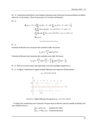 Exercices 2013 - 1A
III - 3) L’expression précédente, nous indique clairement que la fonction d’autocorrélation est dépen-
dante de τ et du temps t. Donc le processus s(t) n’est pas stationnaire.
III - 4)
Rss(τ;t −T ) = E
µ
X
n
an.h(t −T −nT ).
X
m
am.h∗
(t −T −mT −τ)
¶
=
X
n
X
m
E[an.a∗
m]h(t −T −nT ).h∗
(t −T −mT −τ)
=
X
k
Raa(k).
X
n
h(t −(n +1)T ).h∗
(t −(n +1−k)T −τ)
= Rss(τ;t),
IV - 1)
Formule de Bennett avec moyenne des symboles nulle. On trouve
Sxx(f ) =
a2
T
4
sinc2
(f T /2).
Formule de Bennett avec moyenne des symboles non nulle. On trouve
Sxx(f ) =
a2
T
4
sinc2
(
f T
2
)+
a2
4
X
n
sinc2
(
n
2
)δ(f −
n
T
).
IV - 2) Dans le cas non centré, raies spectrales en 0 et les multiples impairs de 1
T .
IV - 3) La figure 2 représente le signal modulé AMI pour une séquence d’information :
αn = 0 1 1 0 1 1 0 1 0.
FIGURE 2: Signal AMI pour la séquence αn = 0 1 1 0 1 1 0 1 0.
Il s’agit d’une modulation avec mémoire. On peut donc la décrire, selon le modèle de Mealy, avec
une variable d’état Sn : (
an = ϕ(αn;Sn) équation de sortie
Sn+1 = Φ(αn;Sn) évolution des états
21
 