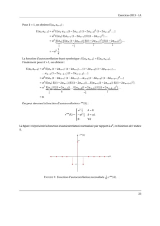 Exercices 2013 - 1A
Pour k = 1, on obtient E[an an−1] :
E[an an−1] = a2
E[αn αn−1(1−2αn−1) (1−2αn−2)2
(1−2αn−3)2
...]
= a2
E[αn] E[αn−1 (1−2αn−1)] E[(1−2αn−2)2
]...
= a2
E[αn]
| {z }
1
2
E[αn (1−2αn−1)]
| {z }
− 1
2
E[(1−2αn−2)2
]
| {z }
1
E[(1−2αn−3)2
]
| {z }
1
...
= −a2 1
4
.
La fonction d’autocorrélation étant symétrique : E[an an−1] = E[an an+1].
Finalement pour k  1, on obtient :
E[an an−k] = a2
E[αn (1−2αn−1) (1−2αn−2)...(1−2αn−k) (1−2αn−k−1)...
...αn−k (1−2αn−k−1) (1−2αn−k−2)...]
= a2
E[αn (1−2αn−1) (1−2αn−2)...αn−k(1−2αn−k) (1−2αn−k−1)2
...]
= a2
E[αn] E[(1−2αn−1)] E[(1−2αn−2)]...E[αn−k(1−2αn−k)] E[(1−2αn−k−1)2
]
= a2
E[αn]
| {z }
1
2
E[(1−2αn−1)]
| {z }
0
...E[αn−k(1−2αn−k)]
| {z }
− 1
2
E[(1−2αn−k−1)2
]
| {z }
1
...
= 0.
On peut résumer la fonction d’autocorrélation r aa
(k) :
r aa
(k) =







a2 1
2 k = 0
−a2 1
4 k = ±1
0 ∀k
La figure 3 représente la fonction d’autocorrélation normalisée par rapport à a2
, en fonction de l’indice
k.
FIGURE 3: Fonction d’autocorrélation normalisée 1
a2 r aa
(k).
23
 