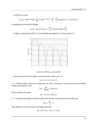 Exercices 2013 - 1A
La DSP des an vaut :
Saa(f ) = TDF{r aa
(k)} =
X
k
r aa
(k)e−j2πkT f
=
a2
2
−
a2
4
(2cos2πf T ) = a2
sin2
(πf T ).
En appliquant la formule de filtrage :
Sxx(f ) = |H(f )|2
Saa(f ) =
a2
T
4
sin2
(πT f )sinc2
(
T f
2
).
La figure 4 représente la DSP Sxx(f ) normalisée par rapport à a2
en fonction de T f .
FIGURE 4: DSP Sxx(f ) de la AMI.
Noter que c’est un code en ligne à somme bornée et que Saa(0) = 0.
V - 1) TDMA d’ordre 4, alors il y a 4 utilisateurs en 128 µs : Puisqu’il y a 64 bits par voie, alors la débit
binaire par utilisateur vaut :
DU =
64
128 µs
= 0.5bits/s.
D’où le débit net de canal :
DC = 4×DU = 2bits/s.
V - 2) La plus petite largeur de bande requise pour assurer une transmission sans IES vaut :
Bmin =
DC
2
= 1.
Nous disposons d’un canal avec une largeur de bande :
BC = 0.75×Dc = 0.75×1 = 0.75.
24
 