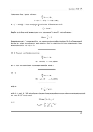 Exercices 2013 - 1A
Nous avons donc l’égalité suivante :
Dc
2
(1+α) = Bc,
0.5(1+α) = 0.75 −→ α = 0.5(50%).
V - 3) Le passage à l’ordre 8 implique qu’on double le débit net de canal :
D0
C = 4bits/s.
La plus petite largeur de bande requise pour assurer une Tx sans IES vaut maintenant :
Bmin =
D0
C
2
= 2.
Le canal étant de 0.75, on ne peut donc pas assurer une tranmission binaire en BB. Il suffit de passer à
l’ordre M = 8 dans la modulation, pour retomber dans les conditions de l’exercice précédent. Nous
retrouvons donc α = 0.125(12.5%).
VI - 1) Toujours le même raisonnement :
Dc
2
(1+α) = Bc,
50(1+α) = 90 → α = 0.8(80%).
VI - 2) Avec une modulation d’ordre 4 on obtient le même α.
VII - 1)
Dc
2
(1+α) = Bc,
10(1+α) = 15 → α = 0.5(50%).
VIII - 1)
T =
1
D
= 1µsec.
VIII - 2) A partir de l’aide mémoire de traitement du signal pour les communications numériques(Disponible
sur le site de CNTI), nous avons :
TF{sinc(
t
T
)} = ΠT ; 1
T
(f ),
avec :
ΠT ; 1
T
(f ) =
(
T − 1
2T ≤ f ≤ 1
2T ;
0 |f |  1
2T .
25
 