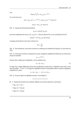 Exercices 2013 - 1A
d’où
TF{sinc(
t −T
T
)} = ΠT ; 1
T
(f ) e−j2πT f
.
On conclut donc que :
H(f ) = ΠT ; 1
T
(f ) (1−e−j2πT f
) = 2j.ΠT ; 1
T
(f ).e−jπf
.sin(πT f ),
|H(f )| = 2.ΠT ; 1
T
(f ).sin(πT f ).
VIII - 3) A partir de la formule de Bennett,
Sss(t) = |H(f )|2
.Saa(f ),
pour des amplitudes de source i.i.d., Saa(f ) = 1, donc le spectre de s(t) est contrôlé par |H(f )|2
.
|H(f )|2
= 4T 2
.Π1; 1
T
(f ).sin2
(πT f ).
La largeur de bande de cette mise en forme est :
Bw =
1
2T
.
VIII - 4) Très clairement, cette mise en forme ne vérifie par la condition de Nyquist. Il y aura donc de
l’IES.
VIII - 5) Cette mise en forme correspond à un pré-codage des amplitudes établie par un retard d’un
temps de symbole :
(1−e−j2πT f
).
On peut donc établir que l’amplitude ck d’un symbole vaut :
ck = ak − ak−1. (2)
Il s’agit d’un codage différentiel entre deux amplitudes consécutives. L’alphabet ainsi codé a trois
états possibles : −2, 0 et +2. Il s-agit d’un alphabet ternaire. Un possible codeur consiste à appliquer
l’équation (2), selon :
ck = ak − ak−1 → ˆ
ak = ck + ak−1.
VIII - 6) Vu qu’il s’agit d’un alphabet ternaire, c’est la figure 3.
IX - 1) À partir de la durée d’un symbole, affichée sur l’axe des abscisses, nous lisons :
• Fig. 1, D = 1 b/s ;
• Fig.2, R = 1 Baud ;
• Fig.3, R = 1 Baud.
26
 