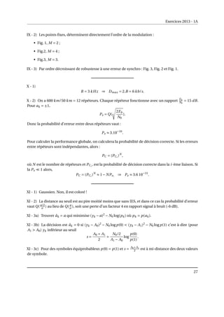 Exercices 2013 - 1A
IX - 2) Les points fixes, déterminent directement l’ordre de la modulation :
• Fig. 1, M = 2 ;
• Fig.2, M = 4 ;
• Fig.3, M = 3.
IX - 3) Par ordre décroissant de robustesse à une erreur de synchro : Fig. 3, Fig. 2 et Fig. 1.
X - 1)
B = 3 kHz ⇒ Dmax = 2.B = 6 kb/s.
X - 2) On a 600 km/50 km = 12 répéteurs. Chaque répéteur fonctionne avec un rapport Eb
N0
= 15 dB.
Pour ak = ±1,
Pe = Q(
s
2Eb
N0
).
Donc la probabilité d’erreur entre deux répéteurs vaut :
Pe ≈ 3.10−16
.
Pour calculer la performance globale, on calculera la probabilité de décision correcte. Si les erreurs
entre répéteurs sont indépendantes, alors :
PC = (PCi
)N
,
où N est le nombre de répéteurs et PCi
, est la probabilité de décision correcte dans la i-ème liaison. Si
la Pe ¿ 1 alors,
PC = (PCi
)N
≈ 1− NPei
⇒ Pe ≈ 3.6 10−15
.
XI - 1) Gaussien. Non, il est coloré !
XI - 2) La distance au seuil est au pire moitié moins que sans IES, et dans ce cas la probabilité d’erreur
vaut Q(a/2
σ ) au lieu de Q( a
σ ), soit une perte d’un facteur 4 en rapport signal à bruit (-6 dB).
XI - 3a) Trouver âk = a qui minimise (yk − a)2
− N0 log(pk) où pk = p(ak).
XI - 3b) La décision est âk = 0 si (yk − A0)2
− N0 logp(0)  (yk − A1)2
− N0 logp(1) c’est à dire (pour
A1  A0) yk inférieur au seuil
s =
A0 + A1
2
+
N0/2
A1 − A0
log
p(0)
p(1)
.
XI - 3c) Pour des symboles équiprobablesn p(0) = p(1) et s = A0+A1
2 est à mi-distance des deux valeurs
de symbole.
27
 