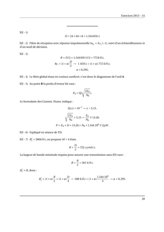 Exercices 2013 - 1A
XII - 1)
D = 24×64+8 = 1.544Mb/s
XII - 2) Filtre de réception avec réponse impulsionnelle hRx
= hTx
(−t), suivi d’un échantillonneur et
d’un seuil de décision.
XII - 3)
B = D/2 = 1.544Mb/S/2 = 772kHz.
BC = (1+α)
D
2
→ 1 MHz = (1+α) 772 kHz;
α = 0.295,
XII - 4) Le filtre global étant en cosinus surélevé, c’est donc le diagramme de l’oeil A.
XII - 5) Au point B la proba d’erreur bit vaut :
Pb = Q(
s
2Eb
N0
).
Le formulaire des Comms. Nums. indique :
Q(x) = 10−7
→ x ∼ 5.15.
s
2Eb
N0
= 5.15 →
Eb
N0
∼
= 13.26.
P = Eb ×D = 13.26× N0 ×1.544.106 ∼
= 2µW.
XII - 6) Expliqué en séance de TD.
XII - 7) B0
c = 500kHz, on propose M = 4 états.
R =
D
2
= 722 symb/s.
La largeur de bande minimale requise pour assurer une transmission sans IES vaut :
B =
R
2
= 361 kHz.
B0
c  B, donc :
B0
c = (1+α)
R
2
= (1+α)
D
4
→ 500 kHz = (1+α)
1.544.106
4
→ α = 0,295.
28
 