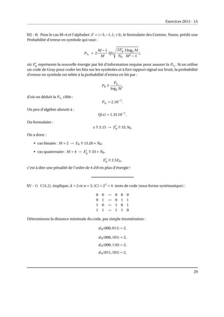 Exercices 2013 - 1A
XII - 8) Pour le cas M=4 et l’alphabet A0
= {−3,−1,1,+3}, le formulaire des Comms. Nums. prédit une
Probabilité d’erreur en symbole qui vaut :
Pes
= 2
M −1
M
Q(
s
2E0
b
No
3log2 M
M2 −1
),
où E0
b
représente la nouvelle énergie par bit d’information requise pour assurer la Pes
. Si on utilise
un code de Gray pour coder les bits sur les symboles et à fort rapport signal sur bruit, la probabilité
d’erreur en symbole est reliée à la probabilité d’erreur en bit par :
Pb
∼
=
Pes
log2 M
,
d’où on déduit la Pes
cible :
Pes
= 2.10−7
.
Un peu d’algèbre aboutit à :
Q(x) = 1.33 10−7
.
Du formulaire :
x ∼
= 5.15 → E0
b
∼
= 33.N0.
On a donc :
• cas binaire : M = 2 → Eb
∼
= 13.26× N0;
• cas quaternaire : M = 4 → E0
b
∼
= 33× N0.
E0
b
∼
= 2.5Eb,
c’est à dire une pénalité de l’ordre de 4 dB en plus d’énergie !
XV - 1) C(3,2), implique, k = 2 et n = 3. |C| = 22
= 4 mots de code (sous forme systématique) :
0 0 → 0 0 0
0 1 → 0 1 1
1 0 → 1 0 1
1 1 → 1 1 0
Déterminons la distance minimale du code, par simple énumération :
dH (000,011) = 2,
dH (000,101) = 2,
dH (000,110) = 2,
dH (011,101) = 2,
29
 
