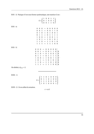 Exercices 2013 - 1A
XVII - 3) Puisque H est sous forme systématique, une matrice G est :
G =


1 0 0 1 1
0 1 0 0 1
0 0 1 1 0


XVII - 4)
0 0 0 → 0 0 0 0 0
0 0 1 → 0 0 1 1 0
0 1 0 → 0 1 0 0 1
0 1 1 → 0 1 1 1 1
1 0 0 → 1 0 0 1 1
1 0 1 → 1 0 1 0 1
1 1 0 → 1 1 0 1 0
1 1 1 → 1 1 1 0 0
XVII - 5)
0 0 0 → 0 0 0 0 0
0 0 1 → 0 0 1 1 0 2
0 1 0 → 0 1 0 0 1 2
0 1 1 → 0 1 1 1 1 4
1 0 0 → 1 0 0 1 1 3
1 0 1 → 1 0 1 0 1 3
1 1 0 → 1 1 0 1 0 3
1 1 1 → 1 1 1 0 0 3
.
On déduit, dmin = 2.
XVIII - 1)
G =





1 1 0 1 0 0 0
0 1 1 0 1 0 0
1 1 1 0 0 1 0
1 0 1 0 0 0 1





XVIII - 2) Si on utilise la notation,
c = u.G
34
 
