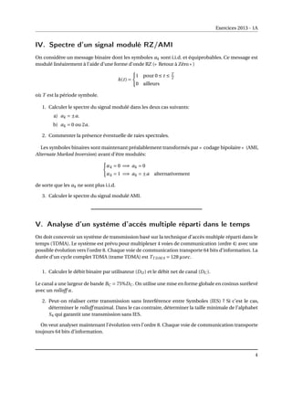Exercices 2013 - 1A
IV. Spectre d’un signal modulé RZ/AMI
On considère un message binaire dont les symboles ak sont i.i.d. et équiprobables. Ce message est
modulé linéairement à l’aide d’une forme d’onde RZ (« Retour à Zéro » )
h(t) =
(
1 pour 0 ≤ t ≤ T
2
0 ailleurs
où T est la période symbole.
1. Calculer le spectre du signal modulé dans les deux cas suivants:
a) ak = ±a.
b) ak = 0 ou 2a.
2. Commenter la présence éventuelle de raies spectrales.
Les symboles binaires sont maintenant préalablement transformés par « codage bipolaire » (AMI,
Alternate Marked Inversion) avant d’être modulés:
(
αk = 0 =⇒ ak = 0
αk = 1 =⇒ ak = ±a alternativement
de sorte que les ak ne sont plus i.i.d.
3. Calculer le spectre du signal modulé AMI.
V. Analyse d’un système d’accès multiple réparti dans le temps
On doit concevoir un système de transmission basé sur la technique d’accès multiple réparti dans le
temps (TDMA). Le système est prévu pour multiplexer 4 voies de communication (ordre 4) avec une
possible évolution vers l’ordre 8. Chaque voie de communication transporte 64 bits d’information. La
durée d’un cycle complet TDMA (trame TDMA) est TT DM A = 128 µsec.
1. Calculer le débit binaire par utilisateur (DU ) et le débit net de canal (DC ).
Le canal a une largeur de bande BC = 75%DC . On utilise une mise en forme globale en cosinus surélevé
avec un rolloff α.
2. Peut-on réaliser cette transmission sans Interférence entre Symboles (IES) ? Si c’est le cas,
déterminer le rolloff maximal. Dans le cas contraire, déterminer la taille minimale de l’alphabet
S4 qui garantit une transmission sans IES.
On veut analyser maintenant l’évolution vers l’ordre 8. Chaque voie de communication transporte
toujours 64 bits d’information.
4
 