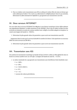 Exercices 2013 - 1A
3. Peut-on réaliser cette transmission sans IES en utilisant le même filtre de mise en forme que
celui utilisé pour l’ordre 4 ? Si c’est le cas, déterminer le rolloff maximal. Dans le cas contraire,
déterminer la taille minimale de l’alphabet S8 qui garantit une transmission sans IES.
VI. Deux serveurs INTERNET
On veut relier deux serveurs INTERNET A et B grâce à une liaison numérique à haut débit utilisant
une signalisation bipolaire. Le débit minimum est de 100 Mb/s. Pour cela on utilise un filtre de mise
en forme en émission en racine de cosinus surélevé avec rolloff α et un filtre adapté en réception. Le
canal a une largeur de bande Bc = 90MHz.
1. Déterminer la plus grande valeur du paramètre α pour avoir une transmission sans IES.
Supposons dans la suite que le serveur A double le nombre de clients. Cela représente un nouveau
débit net entre serveurs de 200 Mb/s.
2. Déterminer la plus grande valeur du paramètre α pour avoir une transmission sans IES.
VII. Transmission sans IES
Un système de transmission numérique en bande de base à 20 kb/s utilise un filtre global de mise en
forme en cosinus surélevé avec un roll-off α. La largeur de bande du canal BC = 15 kHz.
1. La valeur maximale de α qui garantit une transmission sans Interférence Entre Symboles vaut :
• α = 100% ;
• α = 20% ;
• α = 15kHz/20kHz ;
• α = 0.5 ;
• α = +∞ ;
• aucune des valeurs précédentes.
5
 