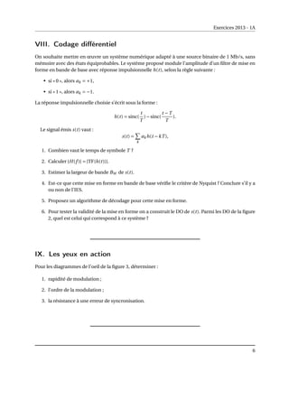 Exercices 2013 - 1A
VIII. Codage différentiel
On souhaite mettre en œuvre un système numérique adapté à une source binaire de 1 Mb/s, sans
mémoire avec des états équiprobables. Le système proposé module l’amplitude d’un filtre de mise en
forme en bande de base avec réponse impulsionnelle h(t), selon la règle suivante :
• si « 0 », alors ak = +1,
• si « 1 », alors ak = −1.
La réponse impulsionnelle choisie s’écrit sous la forme :
h(t) = sinc(
t
T
)−sinc(
t −T
T
).
Le signal émis s(t) vaut :
s(t) =
X
k
akh(t −kT ),
1. Combien vaut le temps de symbole T ?
2. Calculer |H(f )| = |TF{h(t)}|.
3. Estimer la largeur de bande BW de s(t).
4. Est-ce que cette mise en forme en bande de base vérifie le critère de Nyquist ? Conclure s’il y a
ou non de l’IES.
5. Proposez un algorithme de décodage pour cette mise en forme.
6. Pour tester la validité de la mise en forme on a construit le DO de s(t). Parmi les DO de la figure
2, quel est celui qui correspond à ce système ?
IX. Les yeux en action
Pour les diagrammes de l’oeil de la figure 3, déterminer :
1. rapidité de modulation ;
2. l’ordre de la modulation ;
3. la résistance à une erreur de syncronisation.
6
 