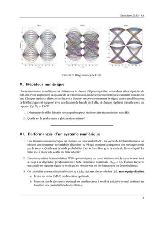 Exercices 2013 - 1A
FIGURE 3: Diagrammes de l’œil.
X. Répéteur numérique
Une transmission numérique est réalisée sur le réseau téléphonique fixe, entre deux villes séparées de
600 km. Pour augmenter la qualité de la transmission, un répéteur numérique est installé tous les 50
km. Chaque répéteur détecte la séquence binaire reçue et retransmet le signal après amplification.
Le fil électrique est supposé avec une largeur de bande de 3 kHz, et chaque répéteur travaille avec un
rapport Eb/N0 = 15dB.
1. Déterminer le débit binaire net auquel on peut réaliser cette transmission sans IES.
2. Quelle est la performance globale du système?
XI. Performances d’un système numérique
1. Une transmission numérique est réalisée sur un canal à BABG. En sortie de l’échantillonneur on
obtient une séquence de variables aléatoires yk ∀k qui contient la séquence des messages émis
par la source. Quelle est la loi de probabilité d’un échantillon yk à la sortie du filtre adapté? Le
bruit est-il blanc à la sortie du filtre adapté?
2. Dans un système de modulation BPSK optimisé pour un canal stationnaire, le canal se met tout
à coup à se dégrader, produisant un IES de distorsion maximale Dmax = 0.5. Évaluer la perte
maximale en rapport signal-à-bruit qui en résulte sur les performances du démodulateur.
3. On considère une modulation binaire ak ∈ {A0, A1} avec des symboles i.i.d., non-équiprobables.
a) Écrire le critère (MAP) de détection optimale.
b) Montrer que le détecteur optimal est un détecteur à seuil et calculer le seuil optimal en
fonction des probabilités des symboles.
8
 