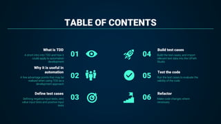 TABLE OF CONTENTS
Build the test cases, and import
relevant test data into the UiPath
Studio
04
Run the test cases to evaluate the
validity of the code
05
Make code changes where
necessary
06
A short intro into TDD and how it
could apply to automation
development
01
A few advantage points that may be
realised when using TDD as a
development approach
02
Defining negative input tests, zero
value input tests and positive input
tests
03
What is TDD
Why it is useful in
automation
Define test cases
Build test cases
Test the code
Refactor
 
