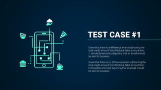 TEST CASE #1
Given that there is a difference when subtracting the
total credit amount from the total debit amount then
-1 should be returned, depicting that an email should
be sent to business.
Given that there is no difference when subtracting the
total credit amount from the total debit amount then
0 should be returned, depicting that an email should
be sent to business.
 