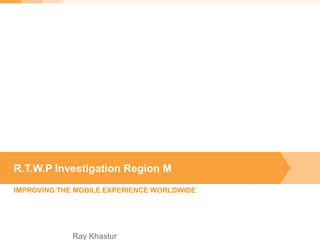 IMPROVING THE MOBILE EXPERIENCE WORLDWIDE
R.T.W.P Investigation Region M
Ray Khastur
 