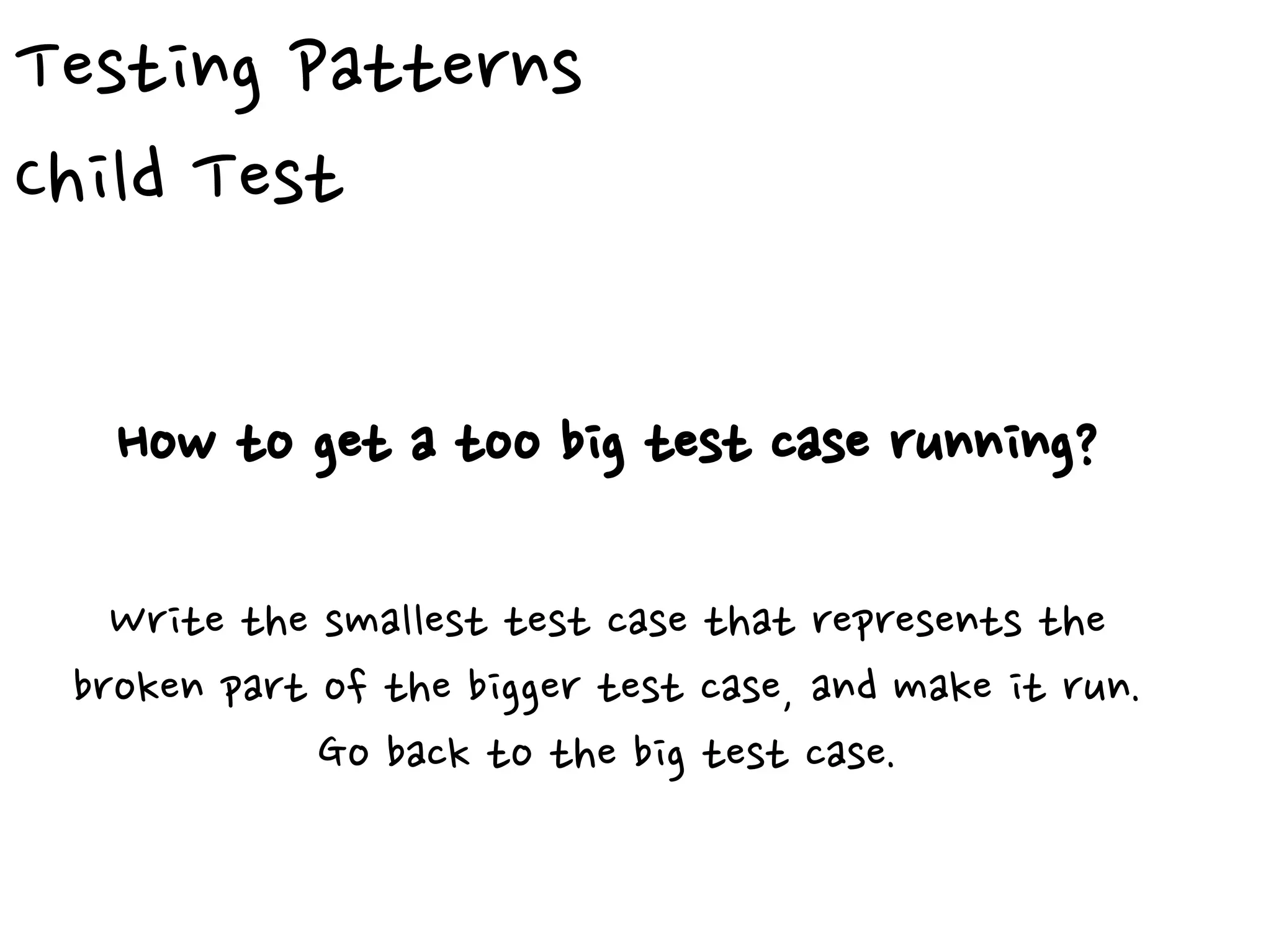 Testing Patterns
Child Test
How to get a too big test case running?
Write the smallest test case that represents the
broken part of the bigger test case, and make it run.
Go back to the big test case.
 