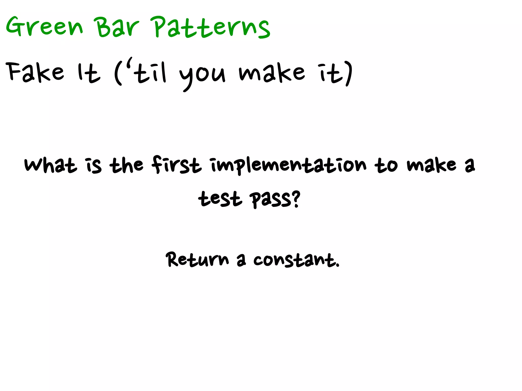 Green Bar Patterns
Fake It (‘til you make it)
What is the first implementation to make a
test pass?
Return a constant.
 