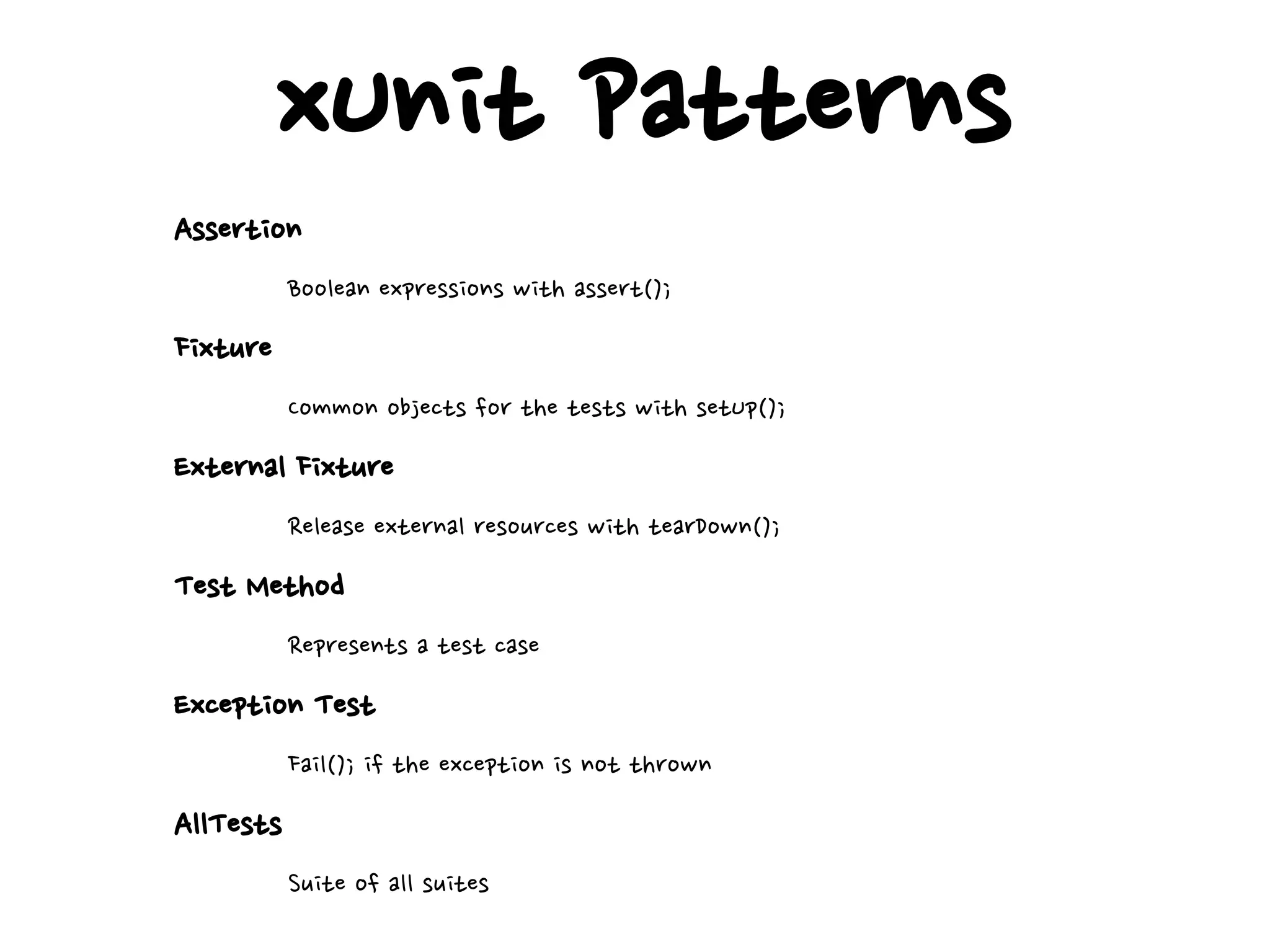 xUnit Patterns
Assertion
Boolean expressions with assert();
Fixture
Common objects for the tests with setUp();
External Fixture
Release external resources with tearDown();
Test Method
Represents a test case
Exception Test
Fail(); if the exception is not thrown
AllTests
Suite of all suites
 