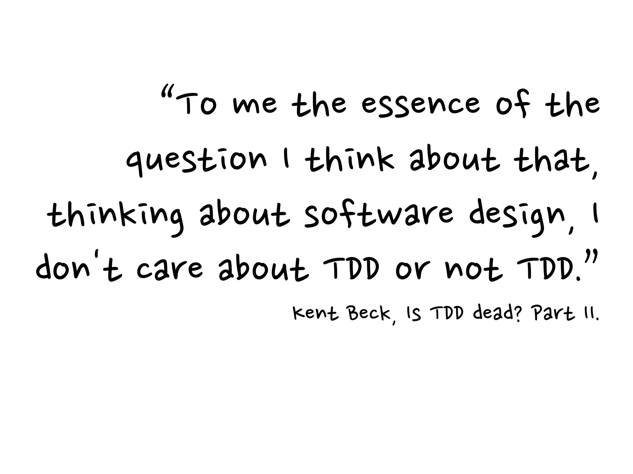 “To me the essence of the
question I think about that,
thinking about software design, I
don't care about TDD or not TDD.”
Kent Beck, Is TDD dead? Part II.
 