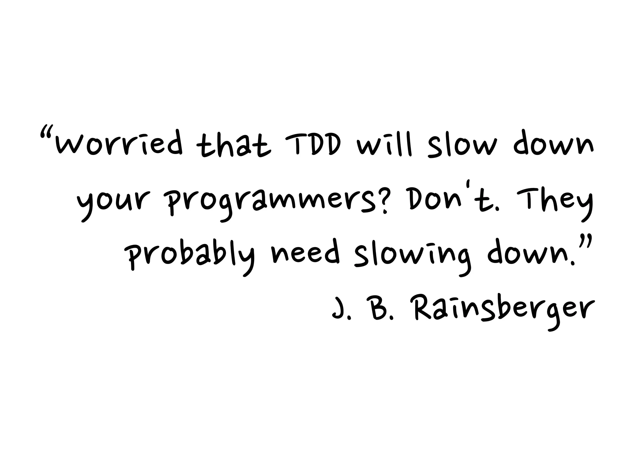 “Worried that TDD will slow down
your programmers? Don't. They
probably need slowing down.”
J. B. Rainsberger
 