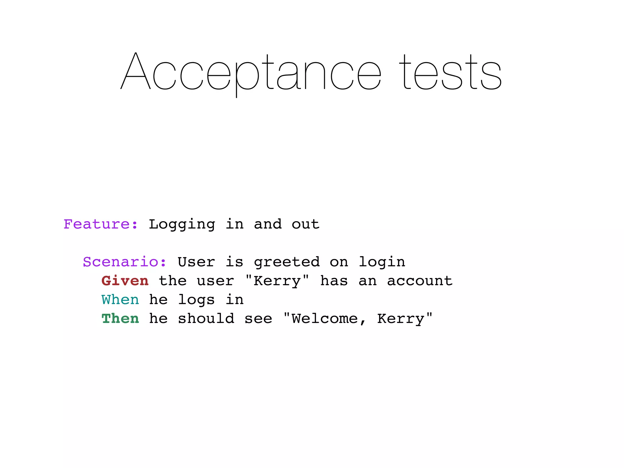 Acceptance tests

Feature: Logging in and out

  Scenario: User is greeted on login
    Given the user "Kerry" has an account
    When he logs in
    Then he should see "Welcome, Kerry"
 