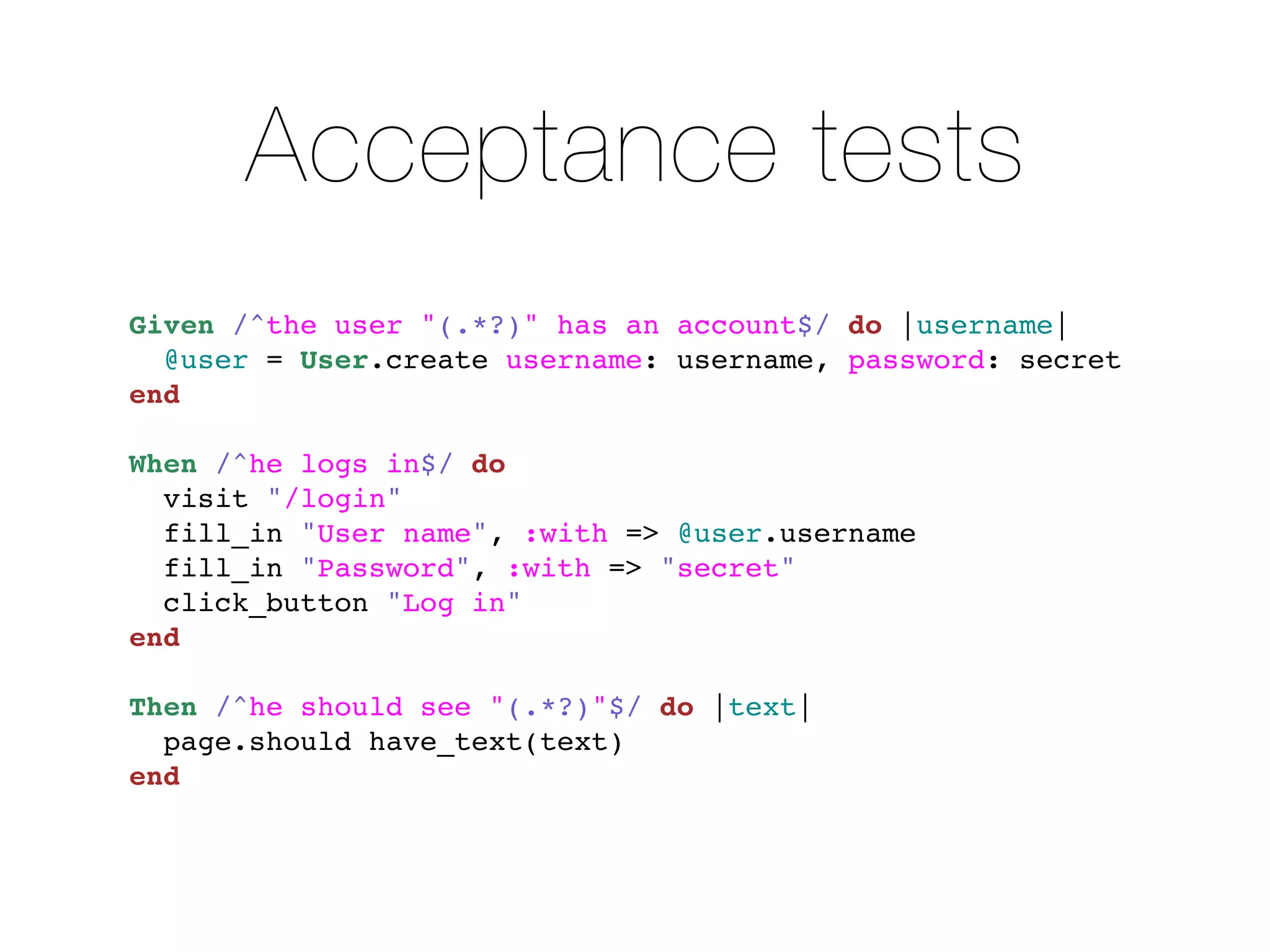 Acceptance tests
Given /^the user "(.*?)" has an account$/ do |username|
  @user = User.create username: username, password: secret
end

When /^he logs in$/ do
  visit "/login"
  fill_in "User name", :with => @user.username
  fill_in "Password", :with => "secret"
  click_button "Log in"
end

Then /^he should see "(.*?)"$/ do |text|
  page.should have_text(text)
end
 
