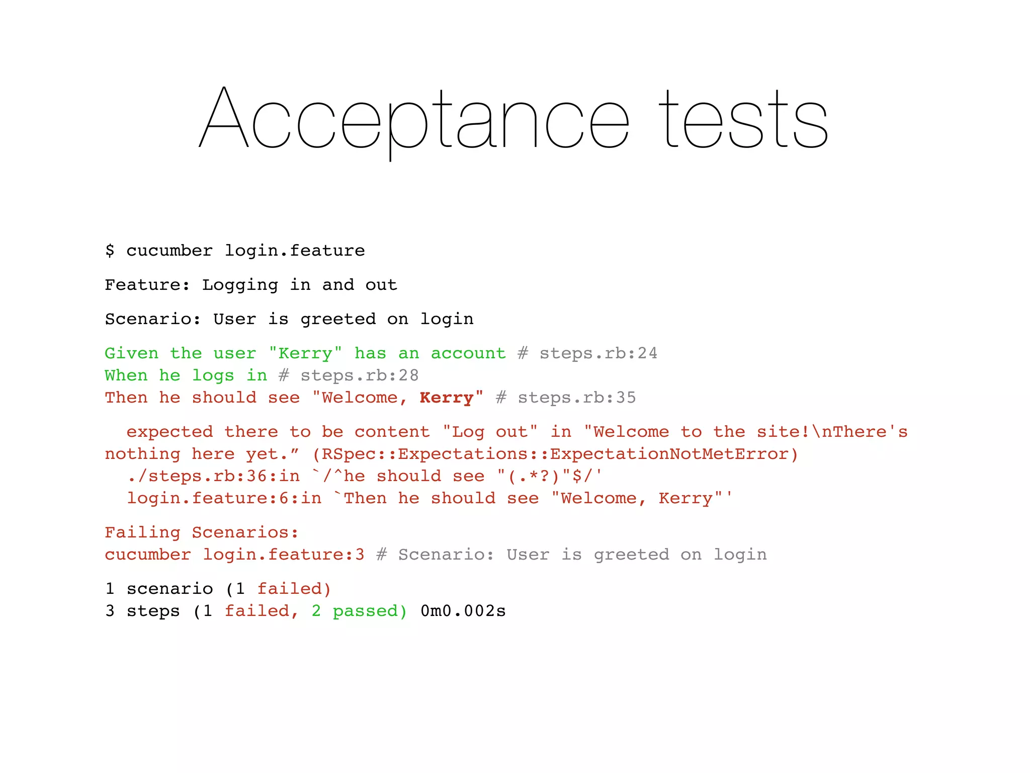 Acceptance tests
$ cucumber login.feature
Feature: Logging in and out
Scenario: User is greeted on login
Given the user "Kerry" has an account # steps.rb:24
When he logs in # steps.rb:28
Then he should see "Welcome, Kerry" # steps.rb:35
  expected there to be content "Log out" in "Welcome to the site!nThere's
nothing here yet.” (RSpec::Expectations::ExpectationNotMetError)
  ./steps.rb:36:in `/^he should see "(.*?)"$/'
  login.feature:6:in `Then he should see "Welcome, Kerry"'
Failing Scenarios:
cucumber login.feature:3 # Scenario: User is greeted on login
1 scenario (1 failed)
3 steps (1 failed, 2 passed) 0m0.002s
 