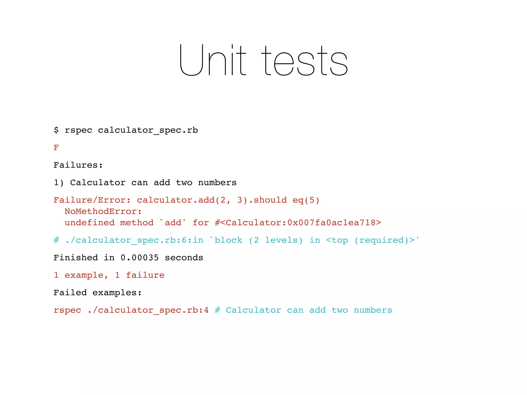 Unit tests
$ rspec calculator_spec.rb
F
Failures:
1) Calculator can add two numbers
Failure/Error: calculator.add(2, 3).should eq(5)
  NoMethodError:
  undefined method `add' for #<Calculator:0x007fa0ac1ea718>
# ./calculator_spec.rb:6:in `block (2 levels) in <top (required)>'
Finished in 0.00035 seconds
1 example, 1 failure
Failed examples:
rspec ./calculator_spec.rb:4 # Calculator can add two numbers
 