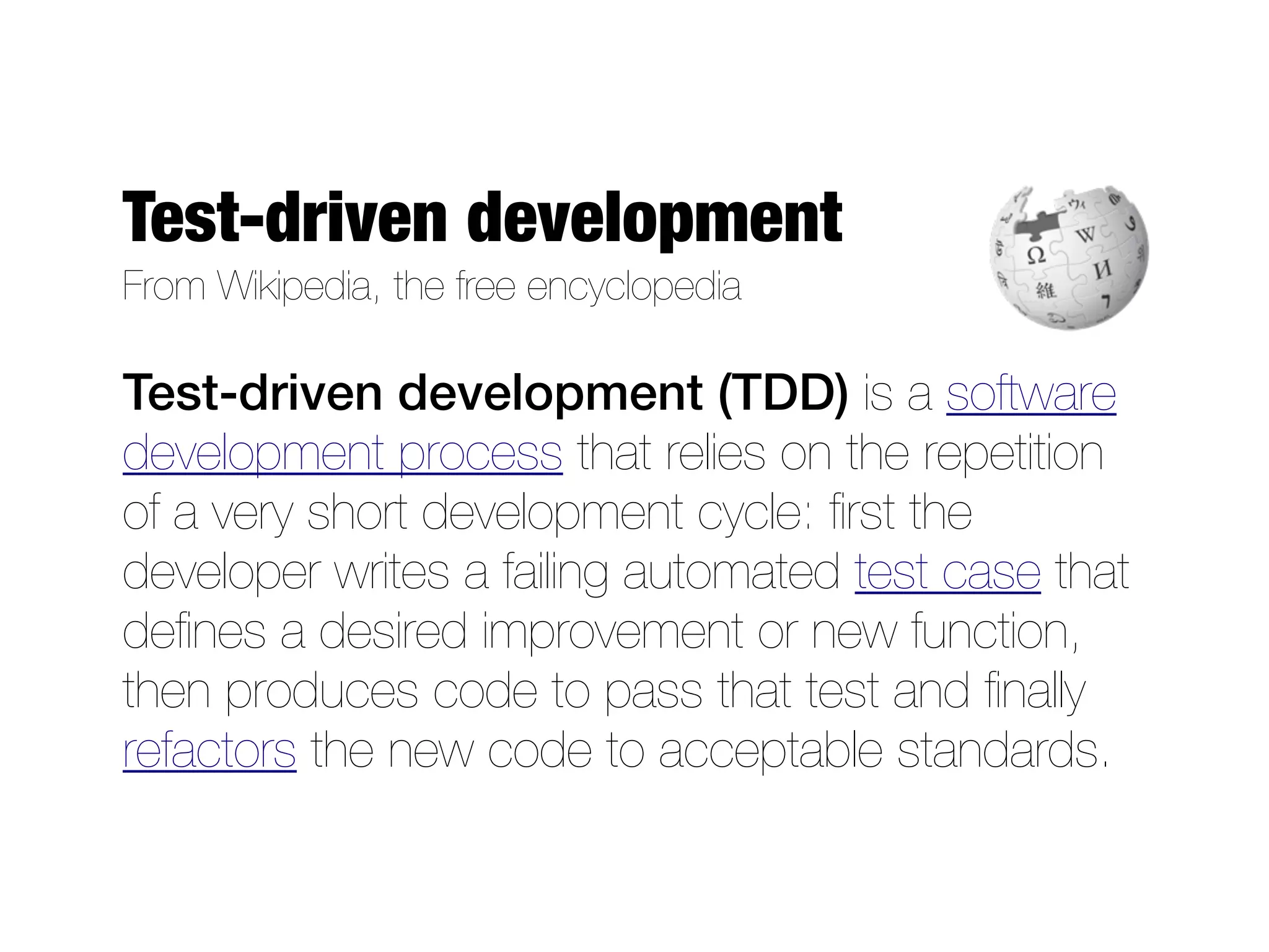 Test-driven development
From Wikipedia, the free encyclopedia

Test-driven development (TDD) is a software
development process that relies on the repetition
of a very short development cycle: ﬁrst the
developer writes a failing automated test case that
deﬁnes a desired improvement or new function,
then produces code to pass that test and ﬁnally
refactors the new code to acceptable standards.
 