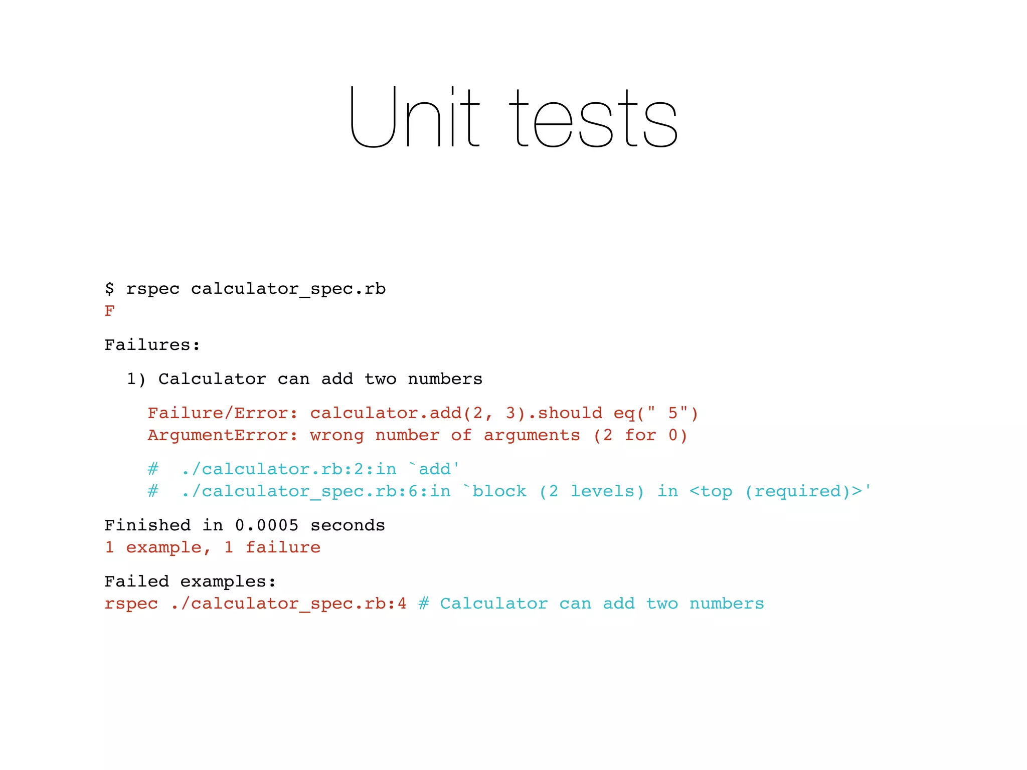Unit tests
$ rspec calculator_spec.rb
F
Failures:
  1) Calculator can add two numbers
    Failure/Error: calculator.add(2, 3).should eq(" 5")
    ArgumentError: wrong number of arguments (2 for 0)
    #  ./calculator.rb:2:in `add'
    #  ./calculator_spec.rb:6:in `block (2 levels) in <top (required)>'
Finished in 0.0005 seconds
1 example, 1 failure
Failed examples:
rspec ./calculator_spec.rb:4 # Calculator can add two numbers
 