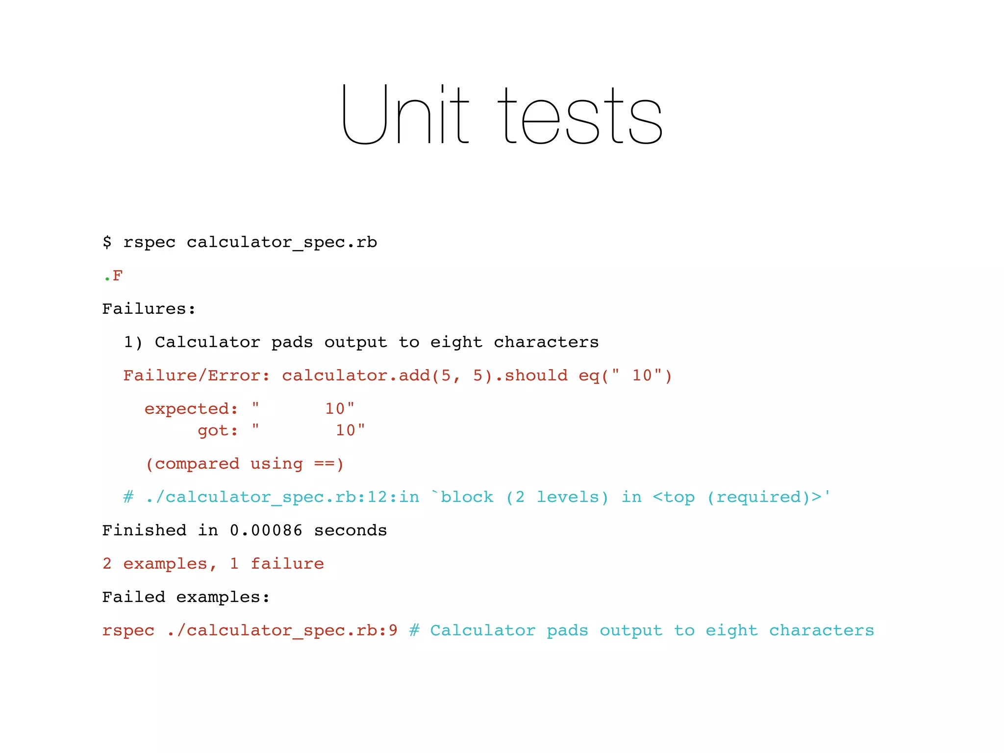 Unit tests
$ rspec calculator_spec.rb
.F
Failures:
     1) Calculator pads output to eight characters
     Failure/Error: calculator.add(5, 5).should eq(" 10")
      expected: "       10"
           got: "        10"
      (compared using ==)
     # ./calculator_spec.rb:12:in `block (2 levels) in <top (required)>'
Finished in 0.00086 seconds
2 examples, 1 failure
Failed examples:
rspec ./calculator_spec.rb:9 # Calculator pads output to eight characters
 
