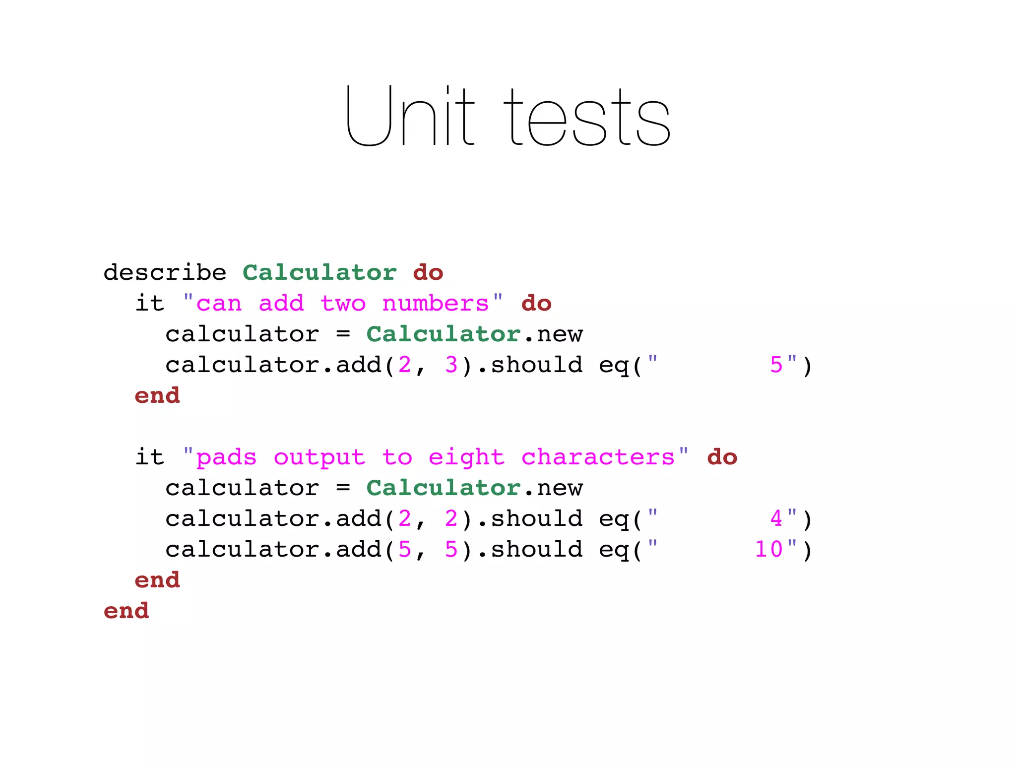 Unit tests
describe Calculator do
  it "can add two numbers" do
    calculator = Calculator.new
    calculator.add(2, 3).should eq("       5")
  end

  it "pads output to eight characters" do
    calculator = Calculator.new
    calculator.add(2, 2).should eq("       4")
    calculator.add(5, 5).should eq("      10")
  end
end
 