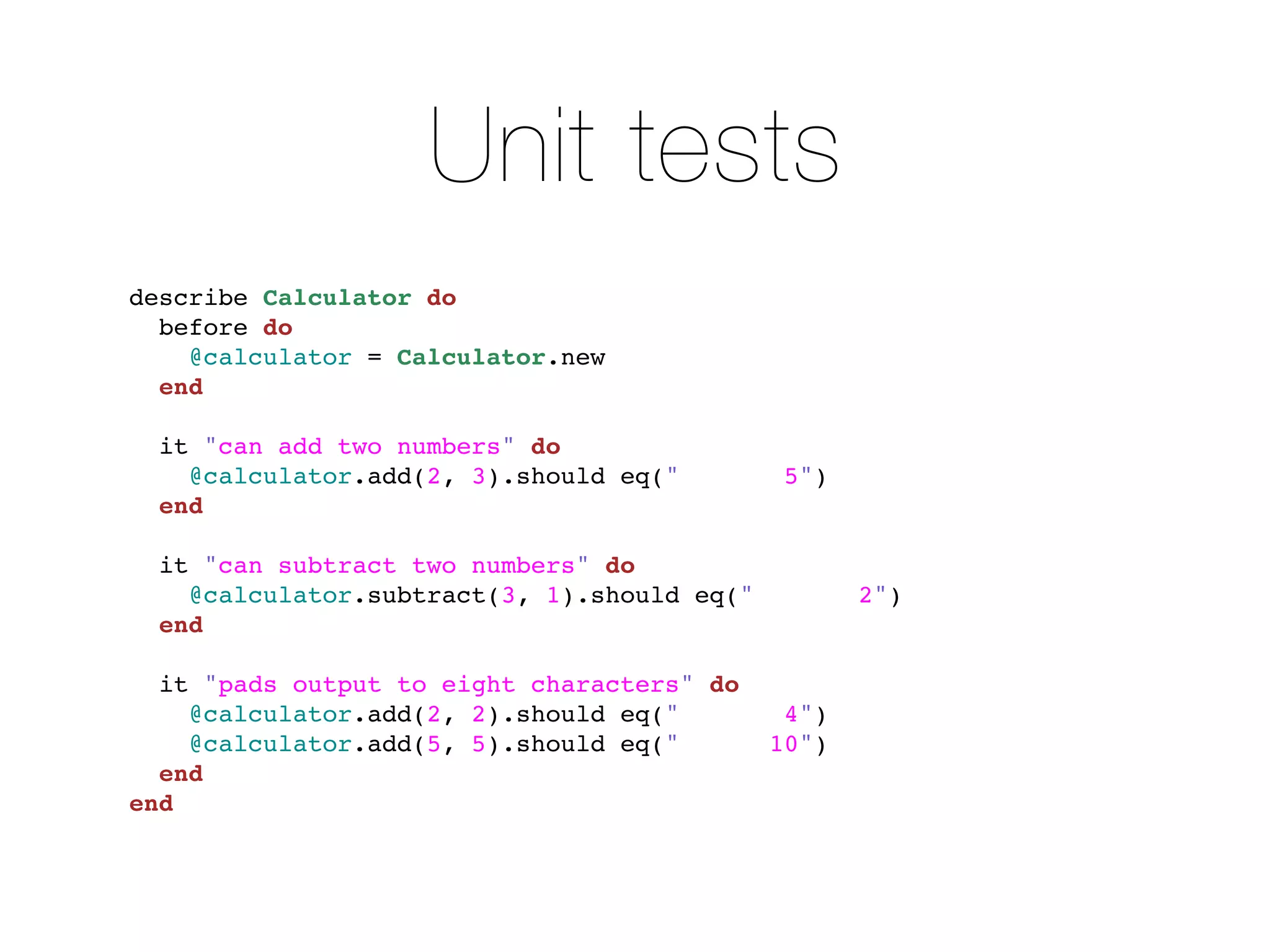 Unit tests
describe Calculator do
  before do
    @calculator = Calculator.new
  end

  it "can add two numbers" do
    @calculator.add(2, 3).should eq("         5")
  end

  it "can subtract two numbers" do
    @calculator.subtract(3, 1).should eq("          2")
  end

  it "pads output to eight characters" do
    @calculator.add(2, 2).should eq("         4")
    @calculator.add(5, 5).should eq("        10")
  end
end
 