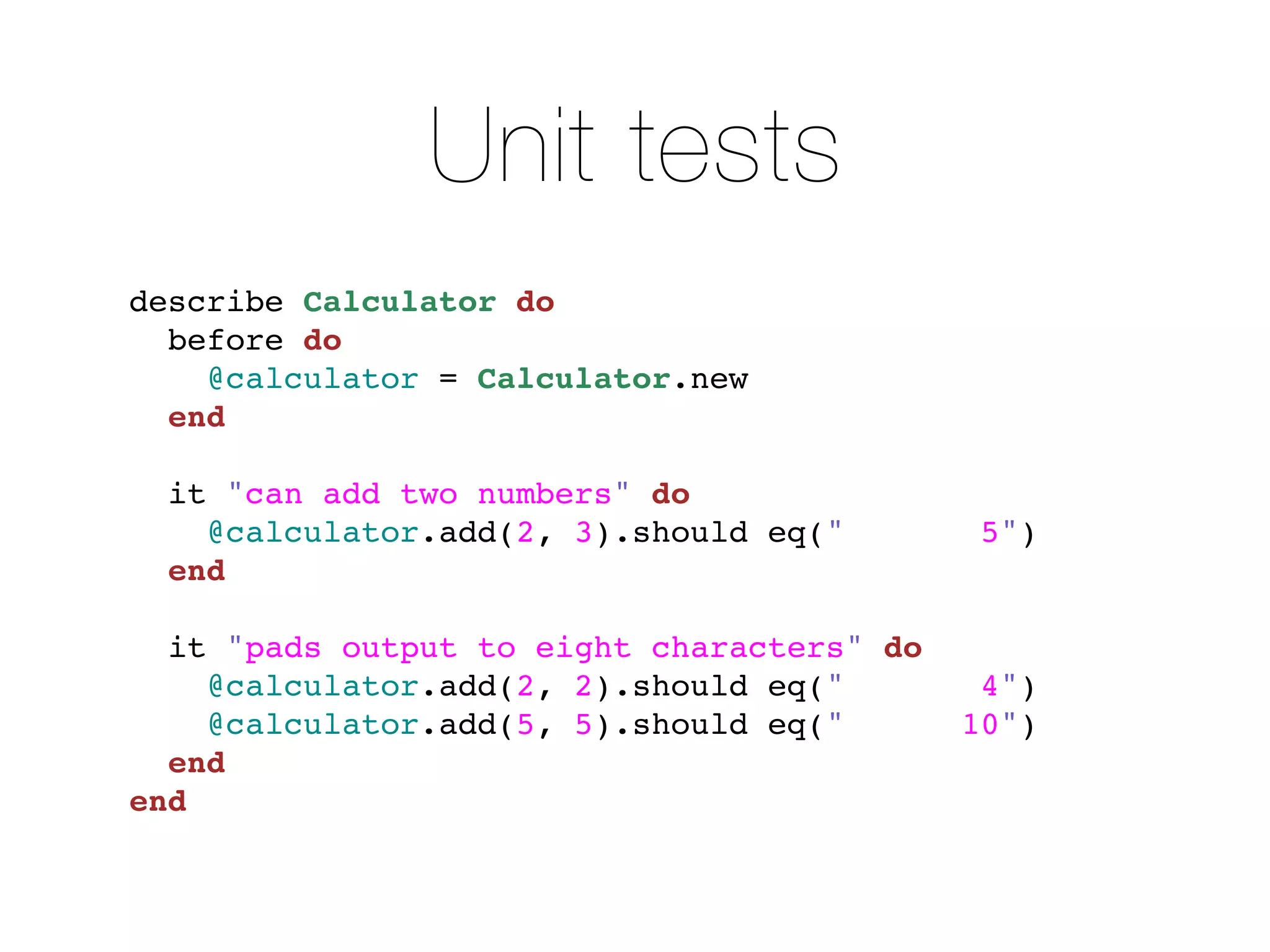 Unit tests
describe Calculator do
  before do
    @calculator = Calculator.new
  end

  it "can add two numbers" do
    @calculator.add(2, 3).should eq("        5")
  end

  it "pads output to eight characters" do
    @calculator.add(2, 2).should eq("        4")
    @calculator.add(5, 5).should eq("       10")
  end
end
 