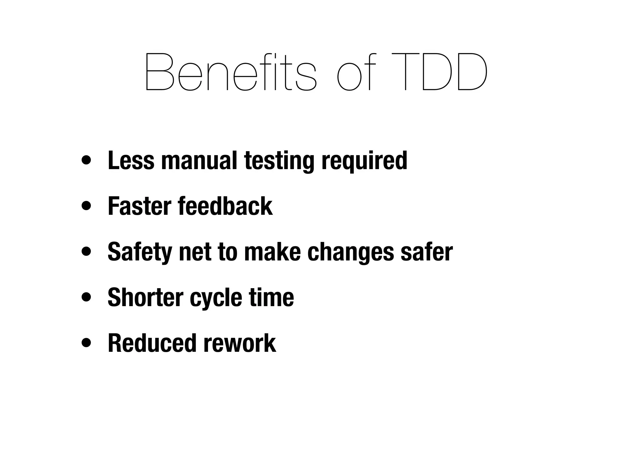 Benefits of TDD
• Less manual testing required
• Faster feedback
• Safety net to make changes safer
• Shorter cycle time
• Reduced rework
 