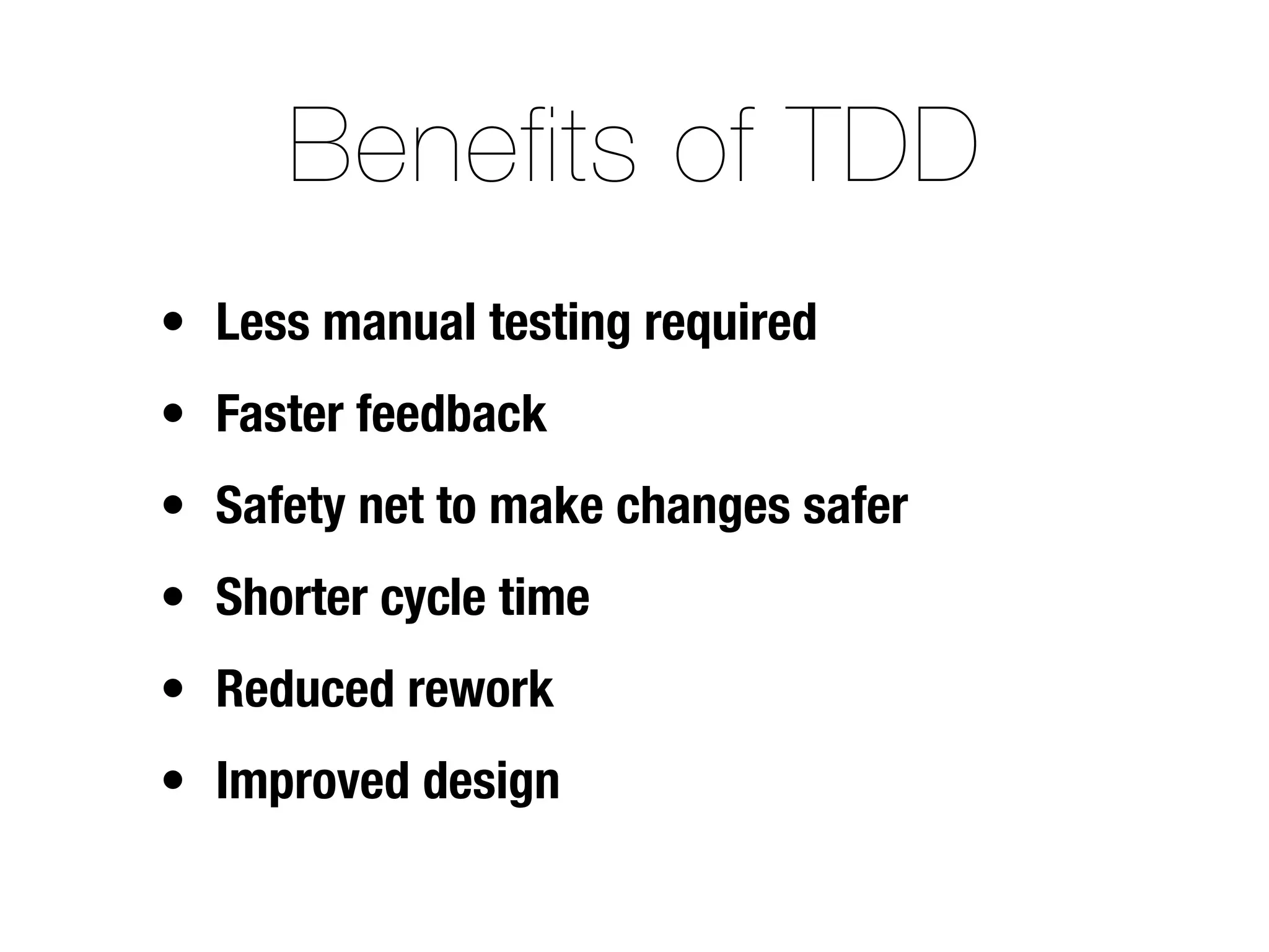 Benefits of TDD
• Less manual testing required
• Faster feedback
• Safety net to make changes safer
• Shorter cycle time
• Reduced rework
• Improved design
 