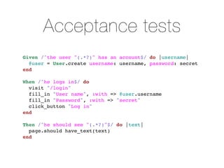 Acceptance tests
Given /^the user "(.*?)" has an account$/ do |username|
  @user = User.create username: username, password: secret
end

When /^he logs in$/ do
  visit "/login"
  fill_in "User name", :with => @user.username
  fill_in "Password", :with => "secret"
  click_button "Log in"
end

Then /^he should see "(.*?)"$/ do |text|
  page.should have_text(text)
end
 