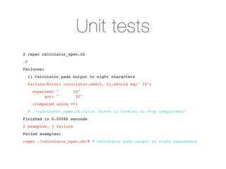 Unit tests
$ rspec calculator_spec.rb
.F
Failures:
     1) Calculator pads output to eight characters
     Failure/Error: calculator.add(5, 5).should eq(" 10")
      expected: "       10"
           got: "        10"
      (compared using ==)
     # ./calculator_spec.rb:12:in `block (2 levels) in <top (required)>'
Finished in 0.00086 seconds
2 examples, 1 failure
Failed examples:
rspec ./calculator_spec.rb:9 # Calculator pads output to eight characters
 