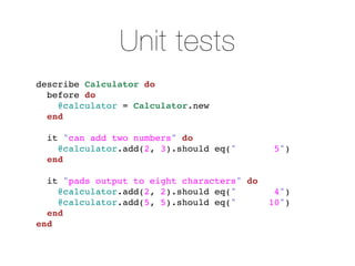 Unit tests
describe Calculator do
  before do
    @calculator = Calculator.new
  end

  it "can add two numbers" do
    @calculator.add(2, 3).should eq("        5")
  end

  it "pads output to eight characters" do
    @calculator.add(2, 2).should eq("        4")
    @calculator.add(5, 5).should eq("       10")
  end
end
 