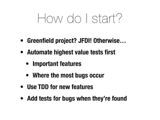 How do I start?
• Greenﬁeld project? JFDI! Otherwise…
• Automate highest value tests ﬁrst
  • Important features
  • Where the most bugs occur
• Use TDD for new features
• Add tests for bugs when they’re found
 