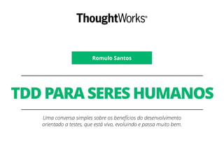 Romulo Santos
TDD PARA SERES HUMANOS
Uma conversa simples sobre os benefícios do desenvolvimento
orientado a testes, que está vivo, evoluindo e passa muito bem.
 