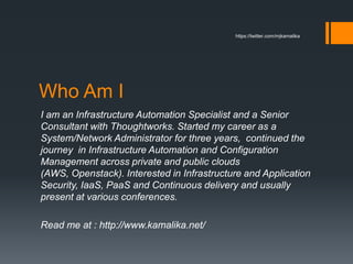 Who Am I
I am an Infrastructure Automation Specialist and a Senior
Consultant with Thoughtworks. Started my career as a
System/Network Administrator for three years, continued the
journey in Infrastructure Automation and Configuration
Management across private and public clouds
(AWS, Openstack). Interested in Infrastructure and Application
Security, IaaS, PaaS and Continuous delivery and usually
present at various conferences.
Read me at : http://www.kamalika.net/
https://twitter.com/mjkamalika
 