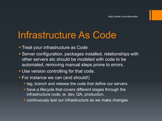 Infrastructure As Code
 Treat your infrastructure as Code
 Server configuration, packages installed, relationships with
other servers etc should be modeled with code to be
automated, removing manual steps prone to errors.
 Use version controlling for that code.
 For instance we can (and should!)
 tag, branch and release the code that define our servers.
 have a lifecycle that covers different stages through the
infrastructure code, ie. dev, QA, production.
 continuously test our infrastructure as we make changes.
https://twitter.com/mjkamalika
 